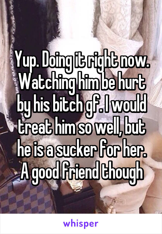 Yup. Doing it right now. Watching him be hurt by his bitch gf. I would treat him so well, but he is a sucker for her.
A good friend though