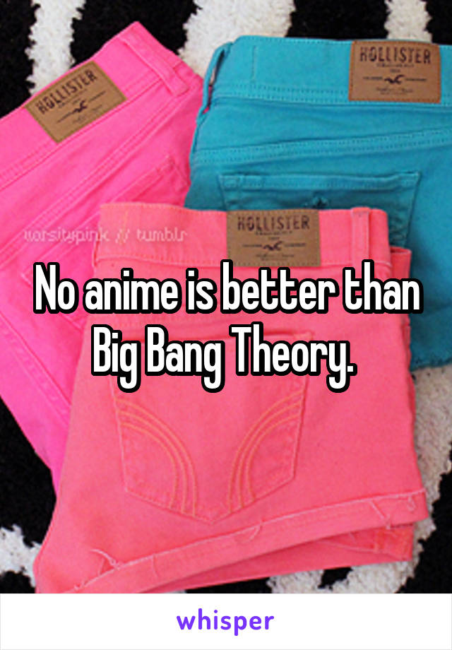 No anime is better than Big Bang Theory. 