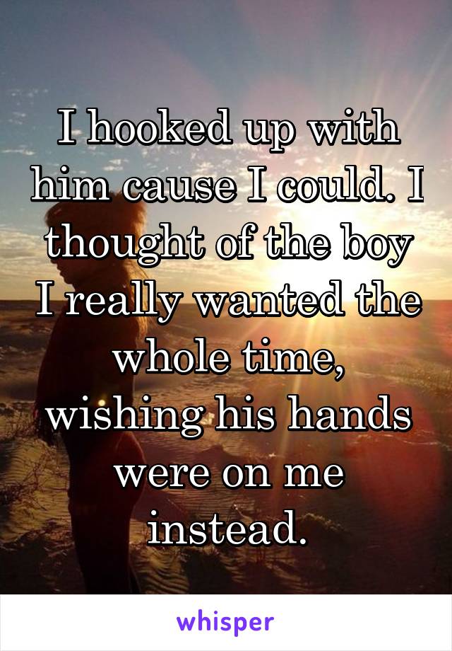 I hooked up with him cause I could. I thought of the boy I really wanted the whole time, wishing his hands were on me instead.
