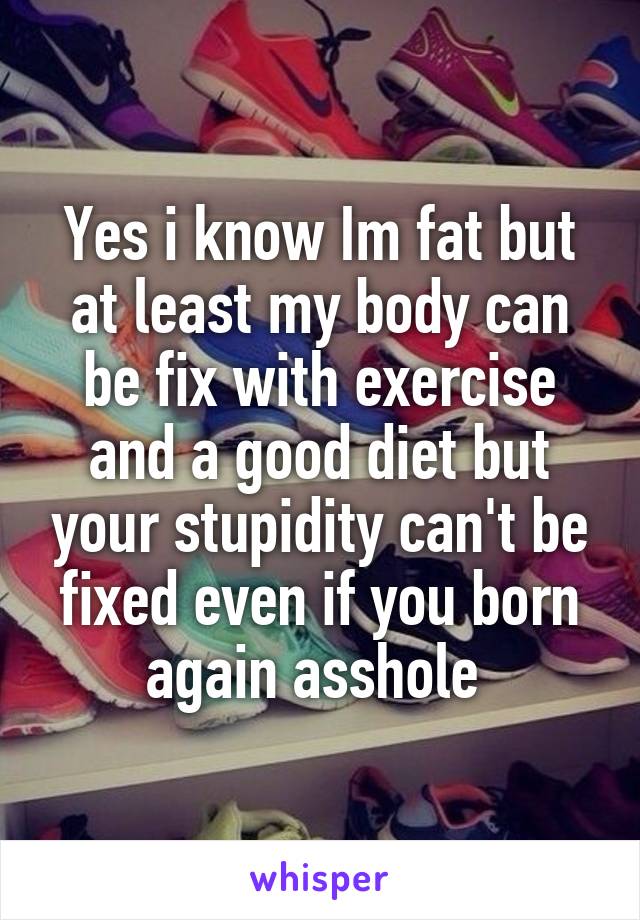 Yes i know Im fat but at least my body can be fix with exercise and a good diet but your stupidity can't be fixed even if you born again asshole 
