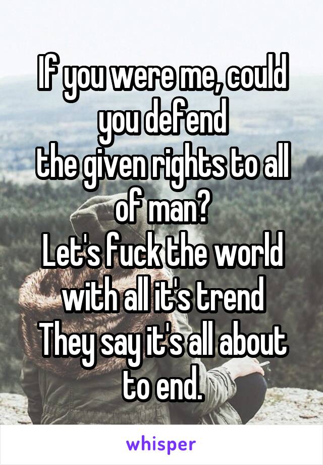 If you were me, could you defend
the given rights to all of man?
Let's fuck the world with all it's trend
They say it's all about to end.