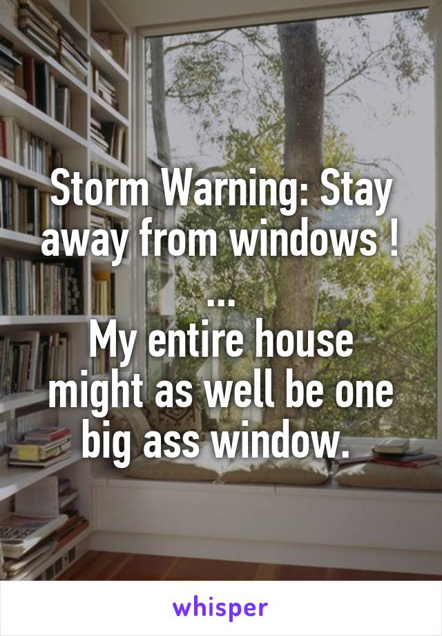 Storm Warning: Stay away from windows !
...
My entire house might as well be one big ass window. 