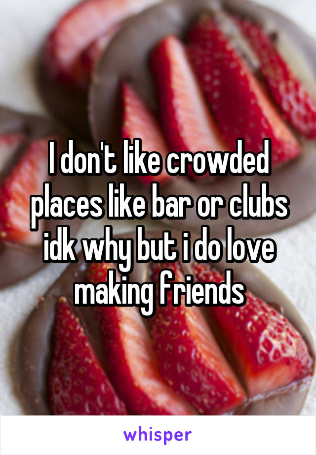 I don't like crowded places like bar or clubs idk why but i do love making friends