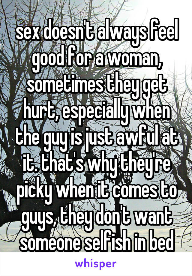 sex doesn't always feel good for a woman, sometimes they get hurt, especially when the guy is just awful at it. that's why they're picky when it comes to guys, they don't want someone selfish in bed