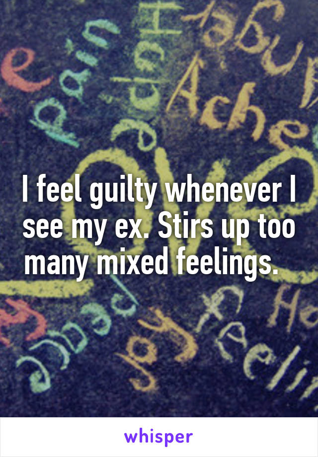 I feel guilty whenever I see my ex. Stirs up too many mixed feelings.  