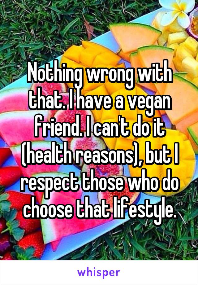 Nothing wrong with that. I have a vegan friend. I can't do it (health reasons), but I respect those who do choose that lifestyle.