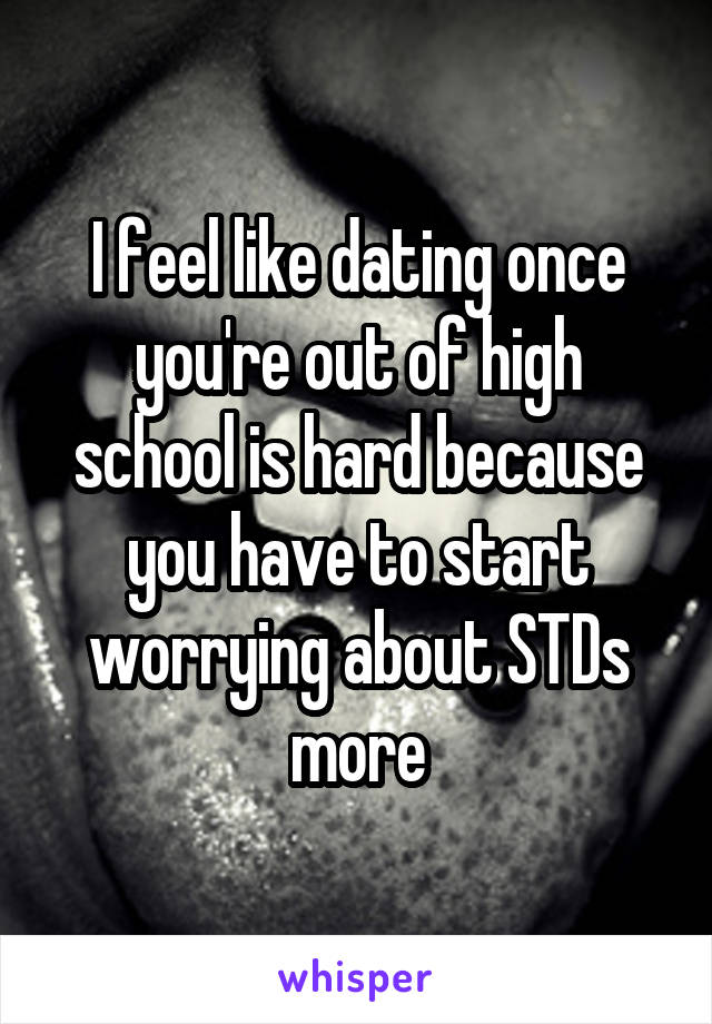 I feel like dating once you're out of high school is hard because you have to start worrying about STDs more