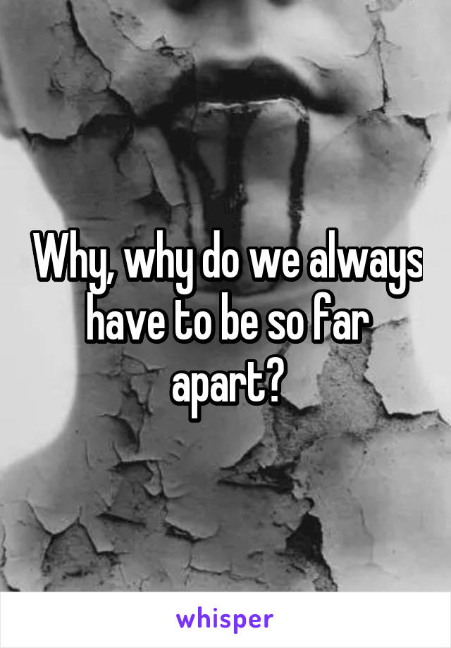 Why, why do we always have to be so far apart?