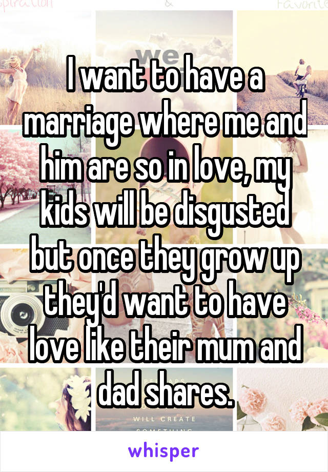 I want to have a marriage where me and him are so in love, my kids will be disgusted but once they grow up they'd want to have love like their mum and dad shares.