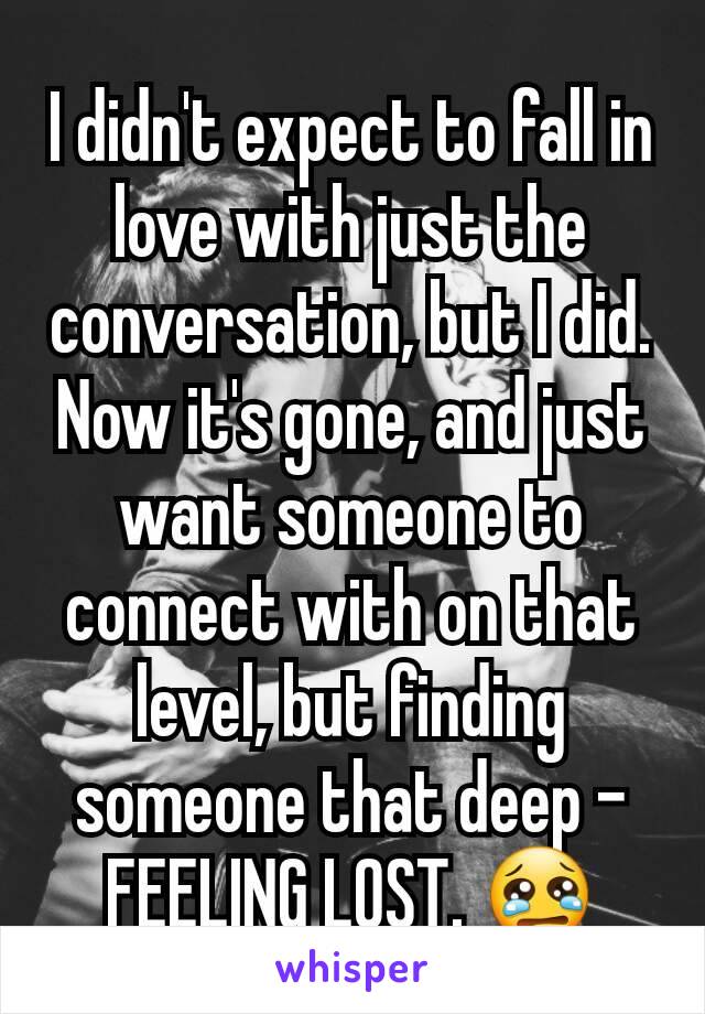 I didn't expect to fall in love with just the conversation, but I did. Now it's gone, and just want someone to connect with on that level, but finding someone that deep - FEELING LOST. 😢