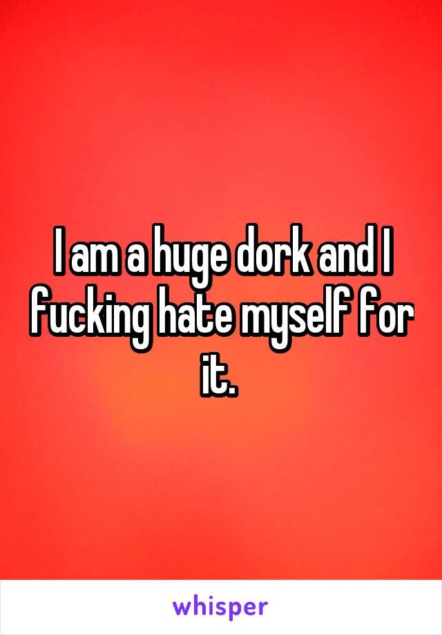 I am a huge dork and I fucking hate myself for it. 