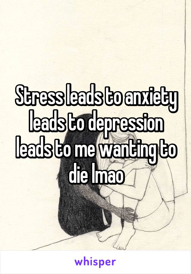 Stress leads to anxiety leads to depression leads to me wanting to die lmao