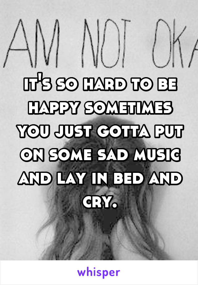 it's so hard to be happy sometimes you just gotta put on some sad music and lay in bed and cry.