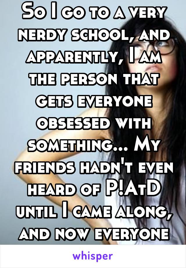 So I go to a very nerdy school, and apparently, I am the person that gets everyone obsessed with something... My friends hadn't even heard of P!AtD until I came along, and now everyone is obsessed...