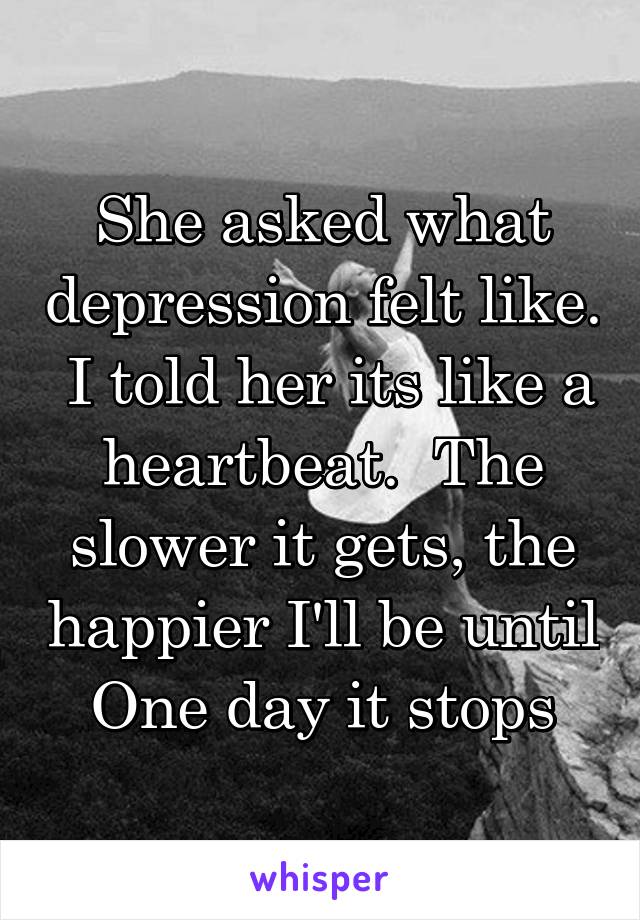 She asked what depression felt like.  I told her its like a heartbeat.  The slower it gets, the happier I'll be until
One day it stops