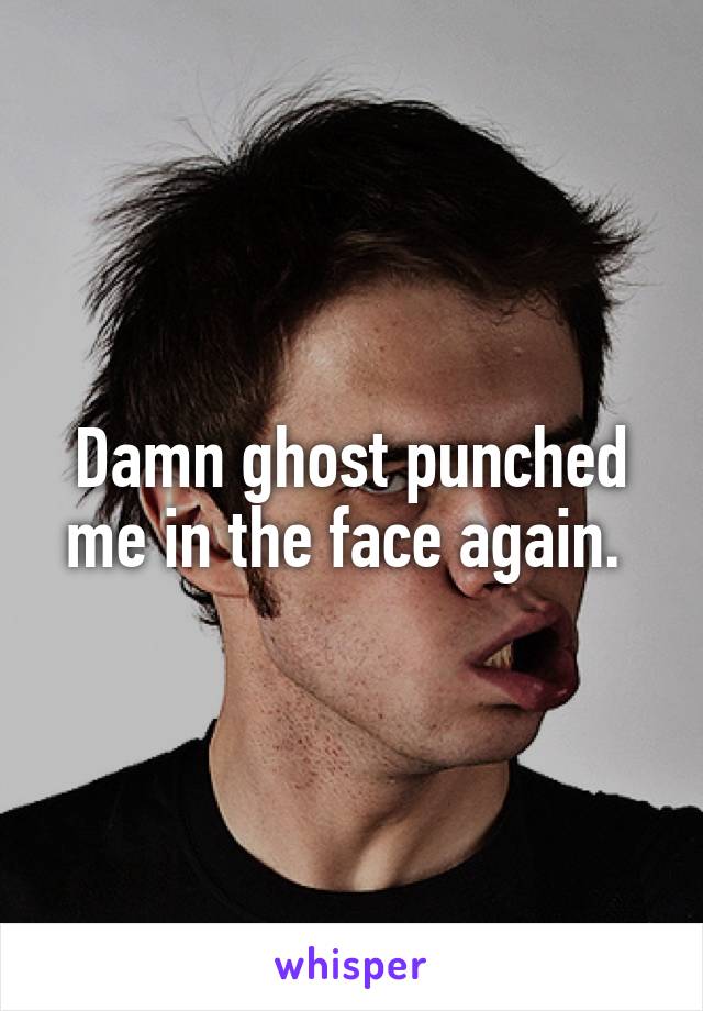 Damn ghost punched me in the face again. 