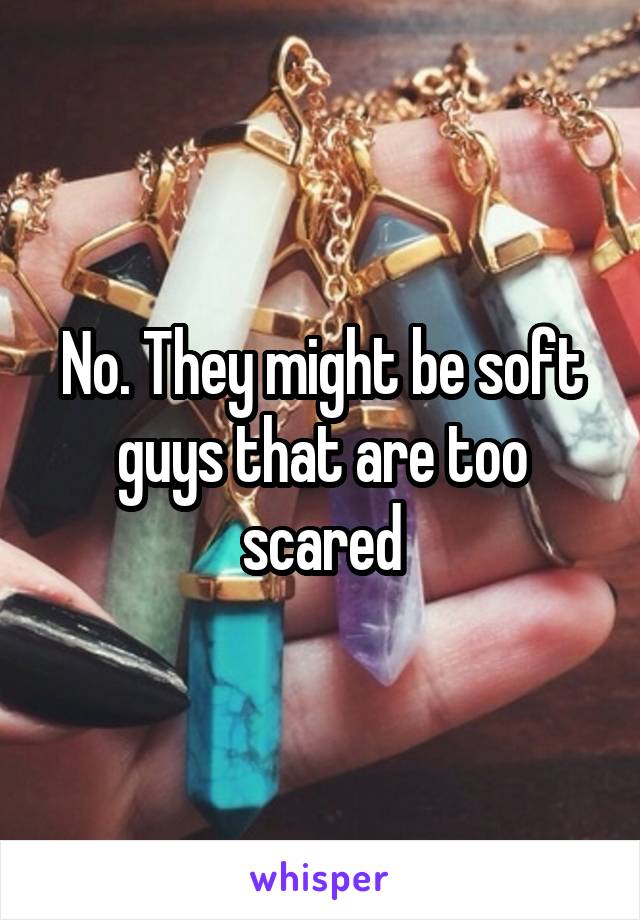 No. They might be soft guys that are too scared