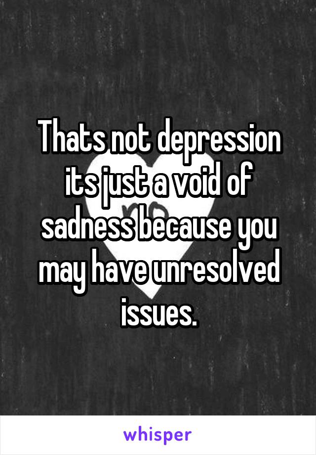 Thats not depression its just a void of sadness because you may have unresolved issues.