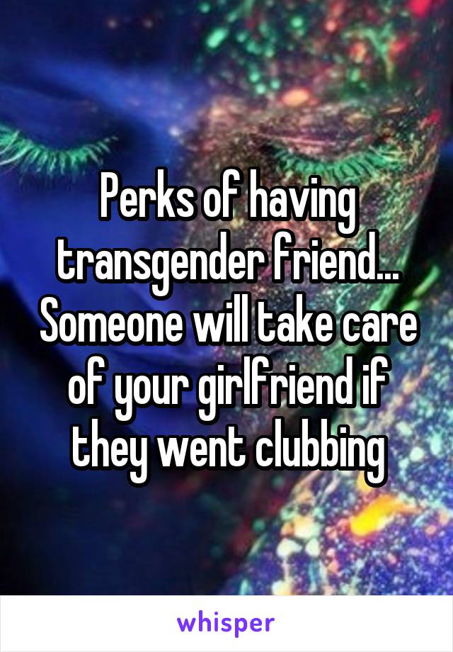 Perks of having transgender friend... Someone will take care of your girlfriend if they went clubbing