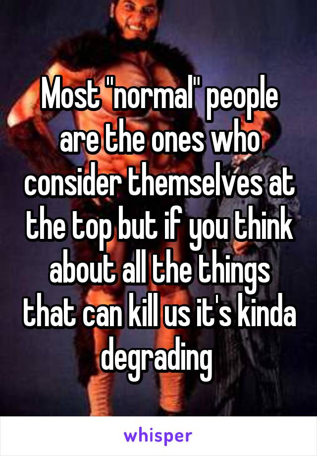 Most "normal" people are the ones who consider themselves at the top but if you think about all the things that can kill us it's kinda degrading 