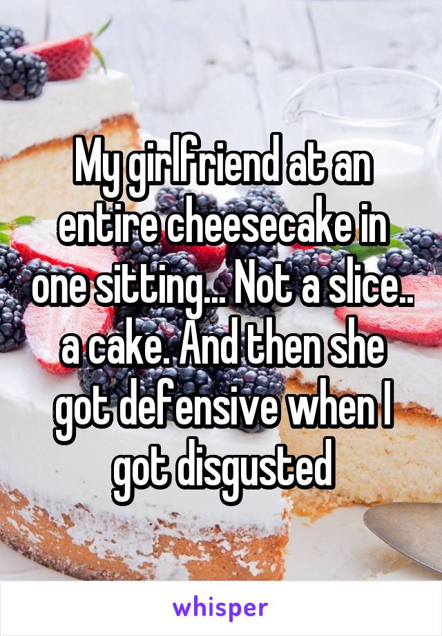 My girlfriend at an entire cheesecake in one sitting... Not a slice.. a cake. And then she got defensive when I got disgusted