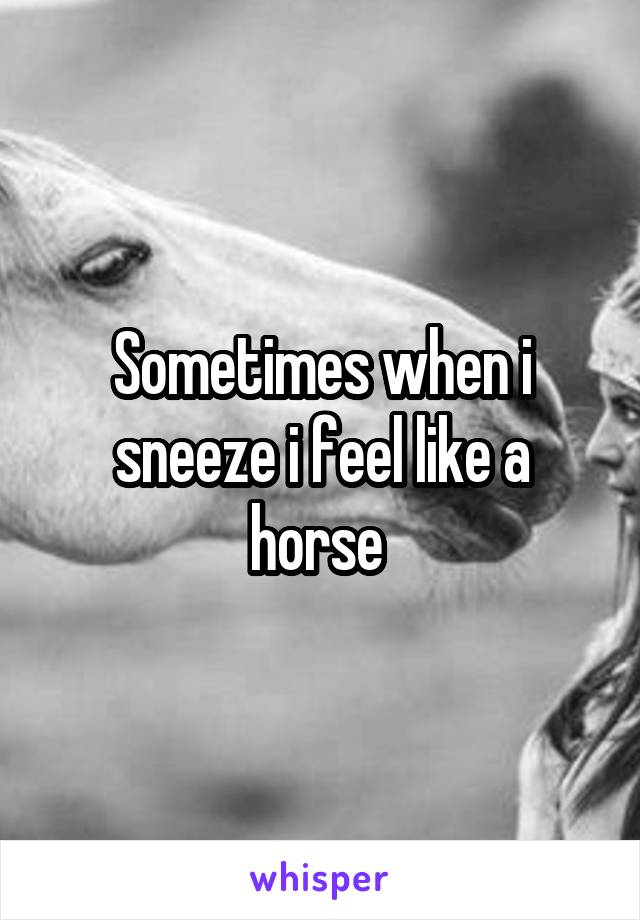 Sometimes when i sneeze i feel like a horse 