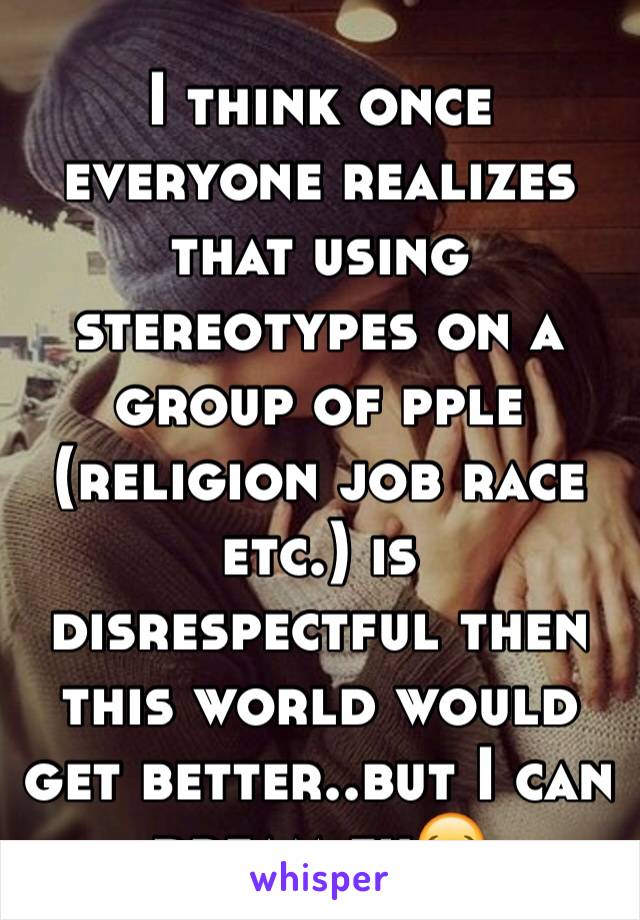 I think once everyone realizes that using stereotypes on a group of pple (religion job race etc.) is disrespectful then this world would get better..but I can dream eh😂
