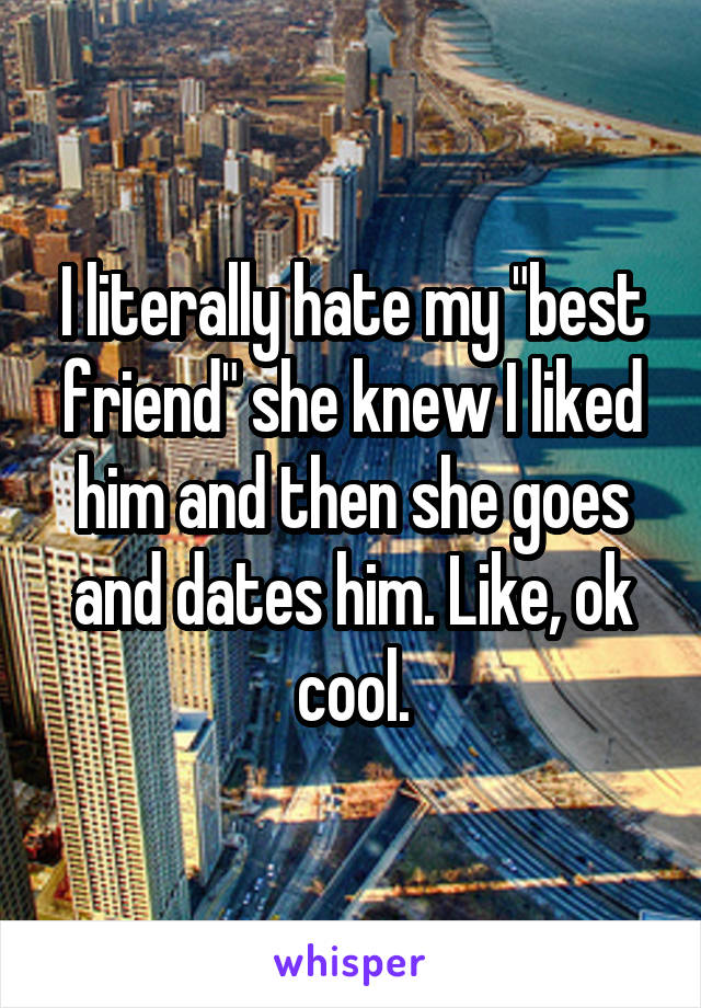 I literally hate my "best friend" she knew I liked him and then she goes and dates him. Like, ok cool.
