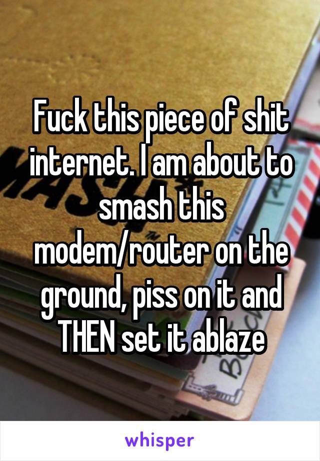 Fuck this piece of shit internet. I am about to smash this modem/router on the ground, piss on it and THEN set it ablaze