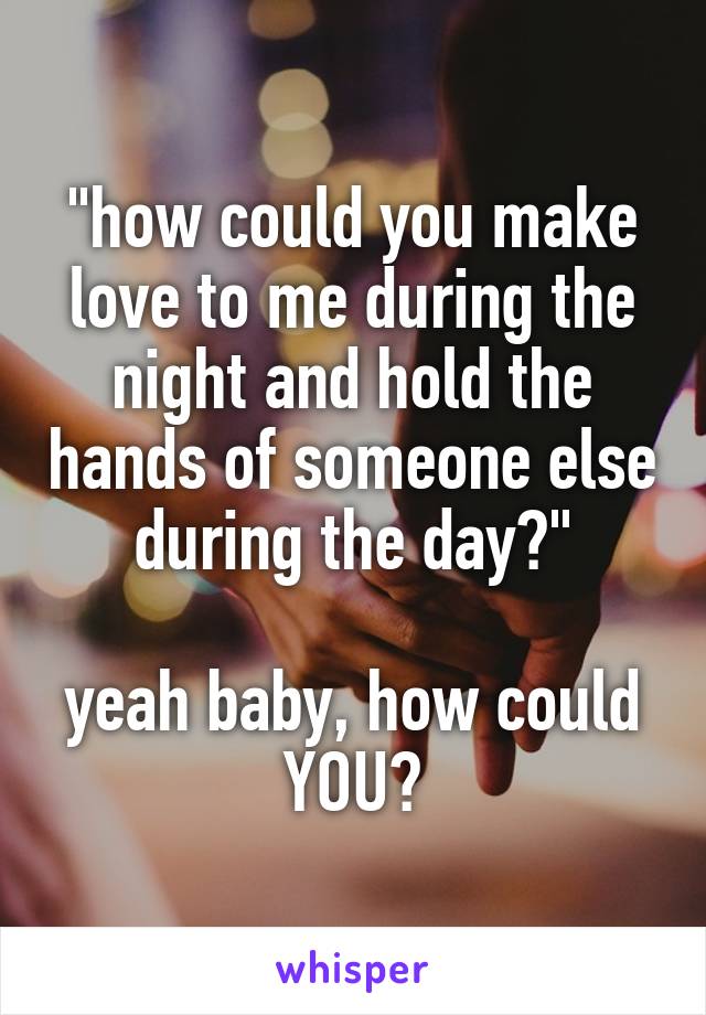 "how could you make love to me during the night and hold the hands of someone else during the day?"

yeah baby, how could YOU?