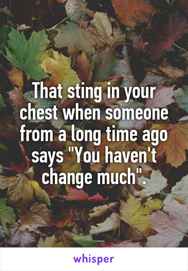 That sting in your chest when someone from a long time ago says "You haven't change much".
