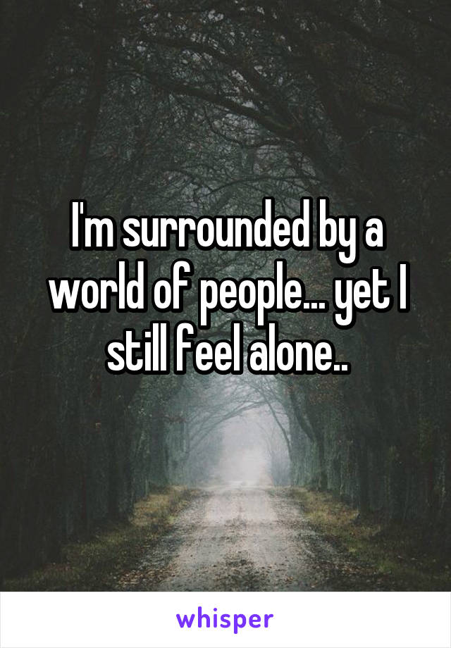 I'm surrounded by a world of people... yet I still feel alone..
