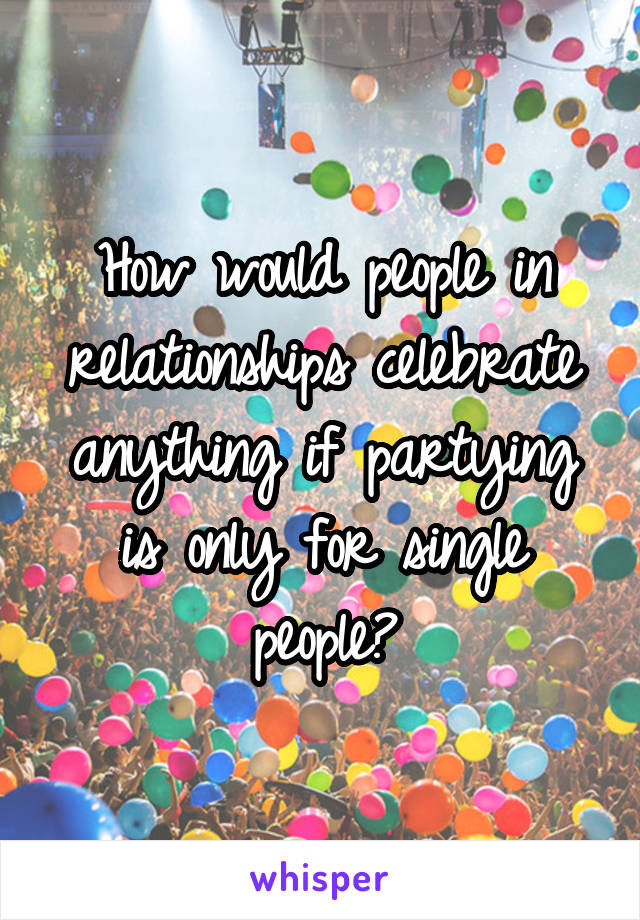 How would people in relationships celebrate anything if partying is only for single people?
