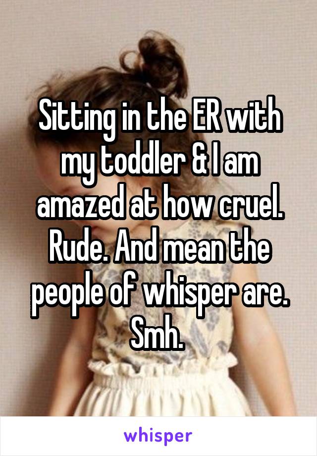 Sitting in the ER with my toddler & I am amazed at how cruel. Rude. And mean the people of whisper are. Smh. 