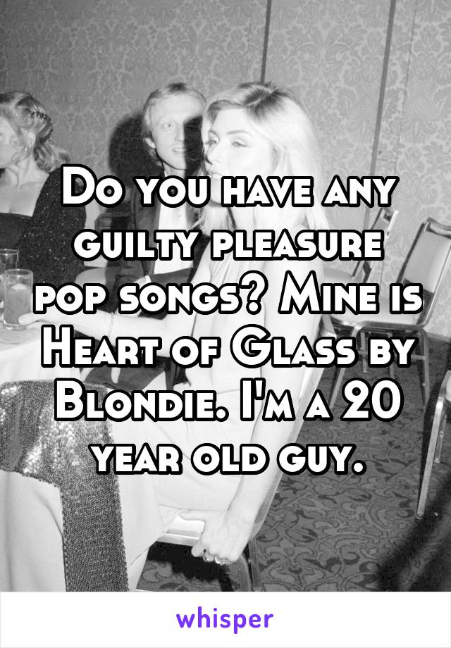 Do you have any guilty pleasure pop songs? Mine is Heart of Glass by Blondie. I'm a 20 year old guy.