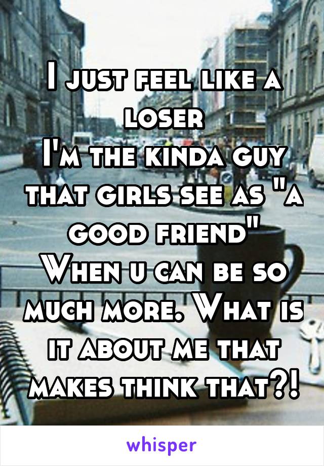 I just feel like a loser
I'm the kinda guy that girls see as "a good friend"
When u can be so much more. What is it about me that makes think that?!