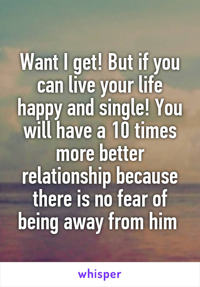 Want I get! But if you can live your life happy and single! You will have a 10 times more better relationship because there is no fear of being away from him 