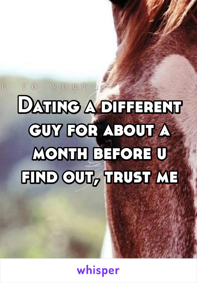 Dating a different guy for about a month before u find out, trust me
