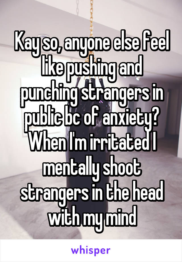 Kay so, anyone else feel like pushing and punching strangers in public bc of anxiety? When I'm irritated I mentally shoot strangers in the head with my mind