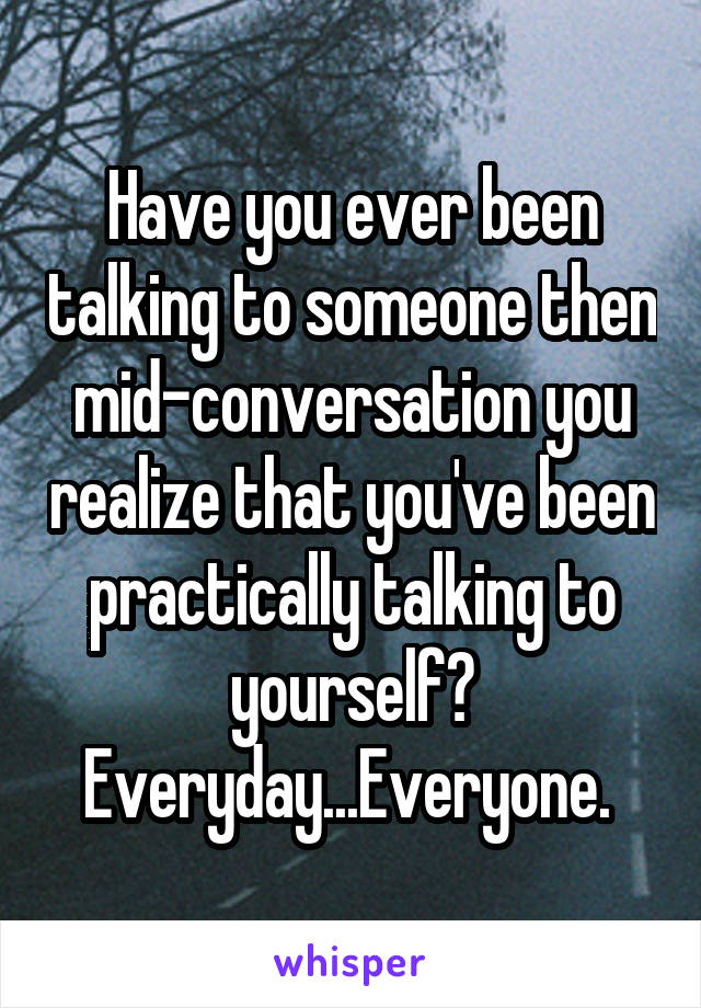 Have you ever been talking to someone then mid-conversation you realize that you've been practically talking to yourself? Everyday...Everyone. 