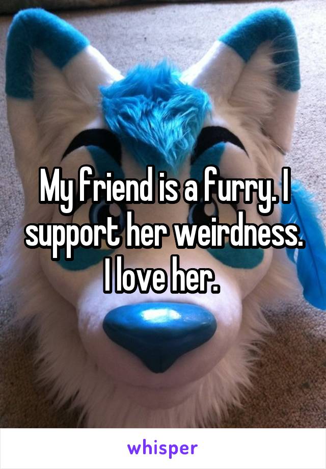 My friend is a furry. I support her weirdness. I love her. 