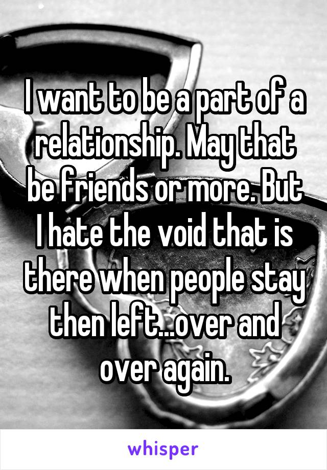 I want to be a part of a relationship. May that be friends or more. But I hate the void that is there when people stay then left...over and over again.