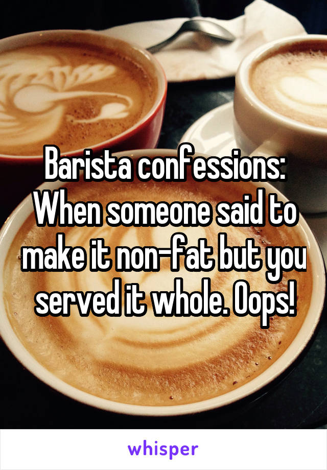 Barista confessions: When someone said to make it non-fat but you served it whole. Oops!