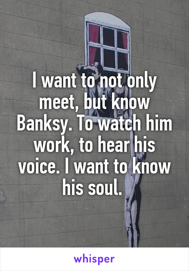 I want to not only meet, but know Banksy. To watch him work, to hear his voice. I want to know his soul. 