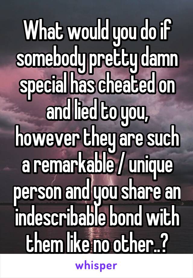 What would you do if somebody pretty damn special has cheated on and lied to you, however they are such a remarkable / unique person and you share an indescribable bond with them like no other..?
