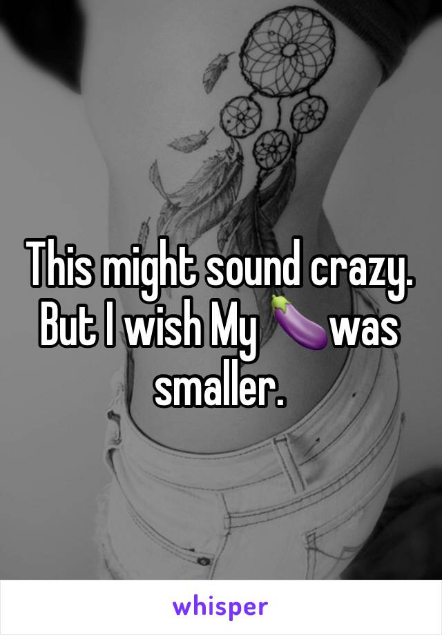 This might sound crazy. But I wish My 🍆was smaller.