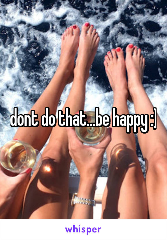 dont do that...be happy :)