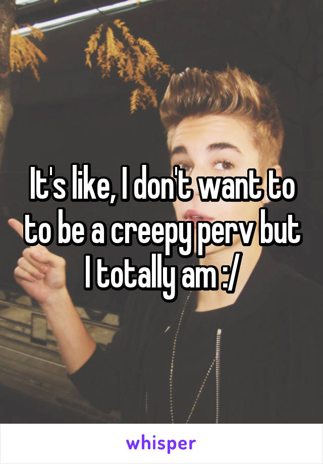 It's like, I don't want to to be a creepy perv but I totally am :/