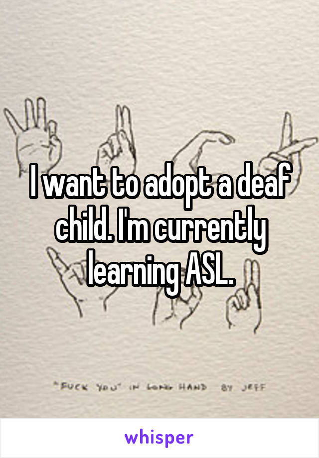 I want to adopt a deaf child. I'm currently learning ASL.
