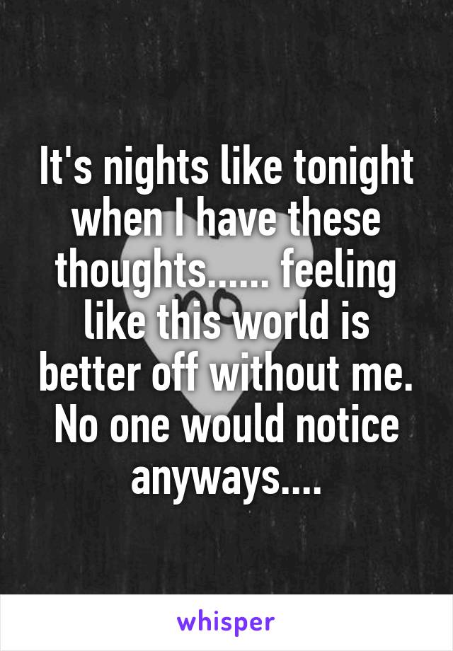 It's nights like tonight when I have these thoughts...... feeling like this world is better off without me. No one would notice anyways....